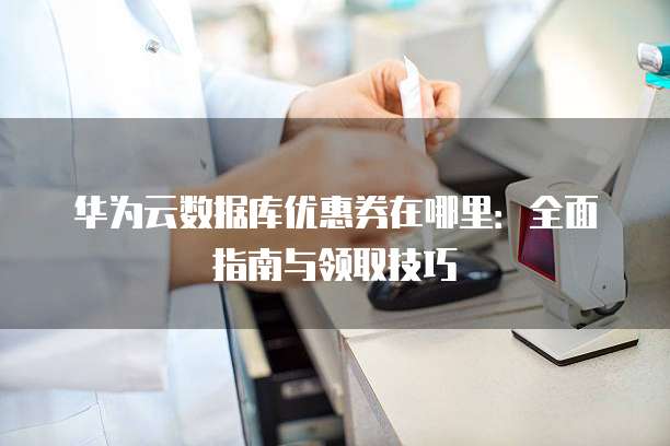 华为云数据库优惠券在哪里:全面指南与领取技巧