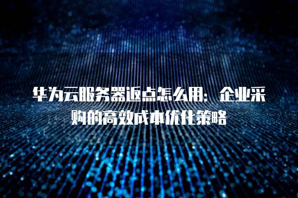华为云服务器返点怎么用:企业采购的高效成本优化策略