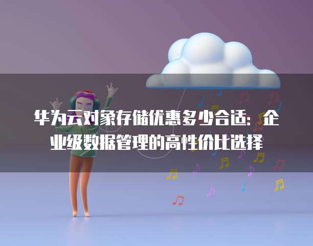 华为云对象存储优惠多少合适:企业级数据管理的高性价比选择