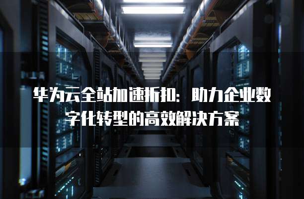 华为云全站加速折扣:助力企业数字化转型的高效解决方案