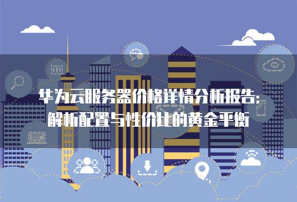 华为云服务器价格详情分析报告：解析配置与性价比的黄金平衡