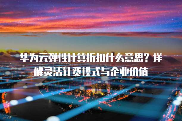 华为云弹性计算折扣什么意思?详解灵活计费模式与企业价值