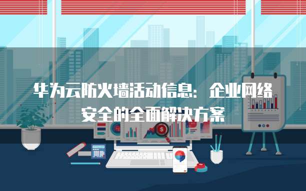 华为云防火墙活动信息:企业网络安全的全面解决方案