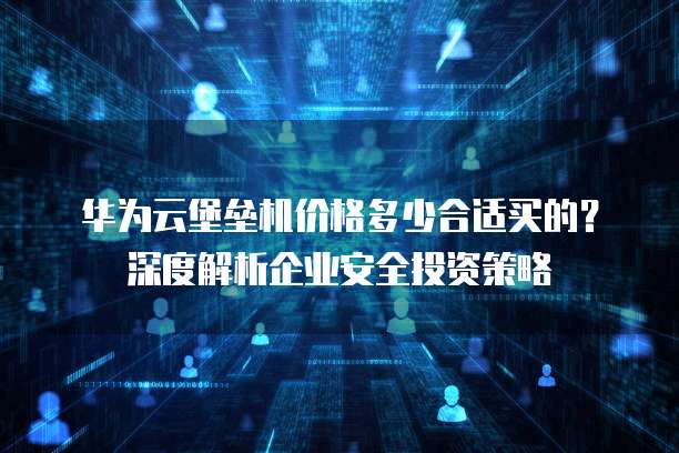 华为云堡垒机价格多少合适买的?深度解析企业安全投资策略