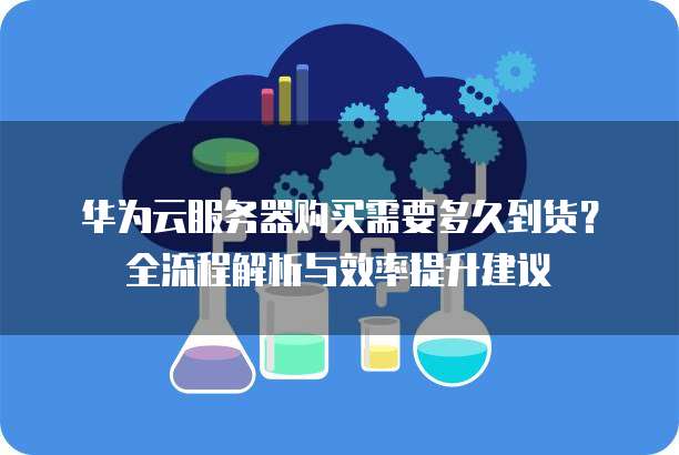 华为云服务器购买需要多久到货?全流程解析与效率提升建议