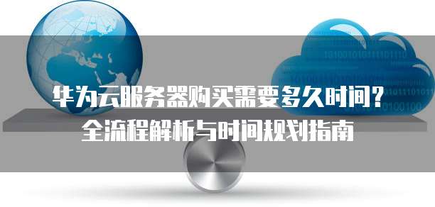 华为云服务器购买需要多久时间?全流程解析与时间规划指南