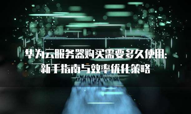 华为云服务器购买需要多久使用:新手指南与效率优化策略