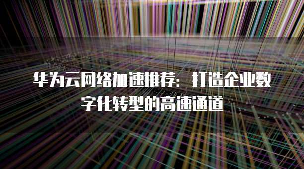 华为云网络加速推荐:打造企业数字化转型的高速通道