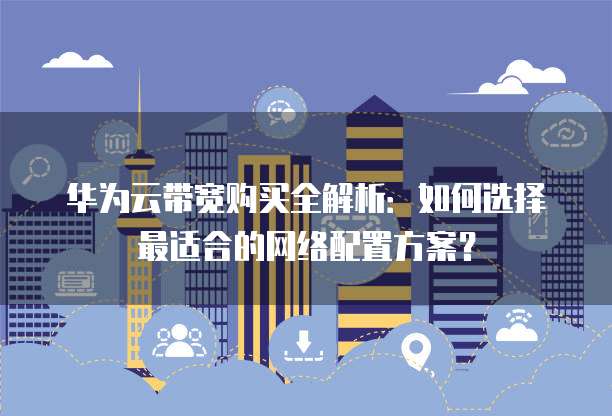 华为云带宽购买全解析:如何选择最适合的网络配置方案?
