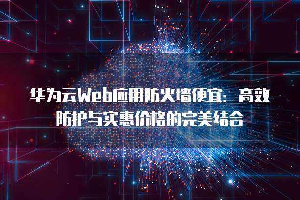 华为云Web应用防火墙便宜:高效防护与实惠价格的完美结合