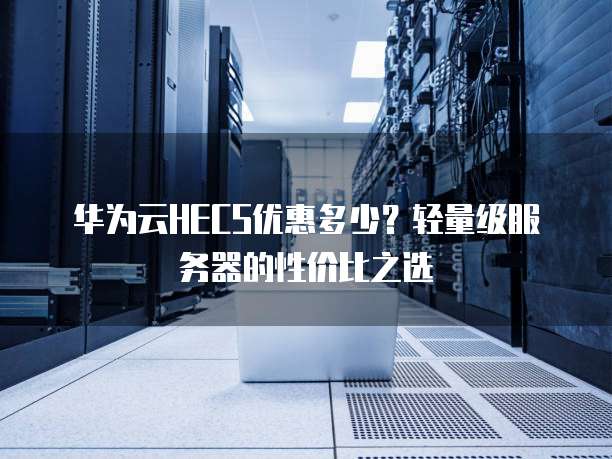 华为云HECS优惠多少?轻量级服务器的性价比之选