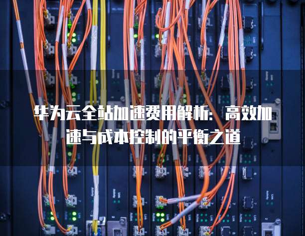 华为云全站加速费用解析:高效加速与成本控制的平衡之道