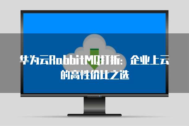 华为云RabbitMQ打折:企业上云的高性价比之选