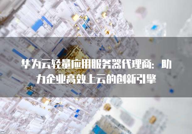 华为云轻量应用服务器代理商:助力企业高效上云的创新引擎