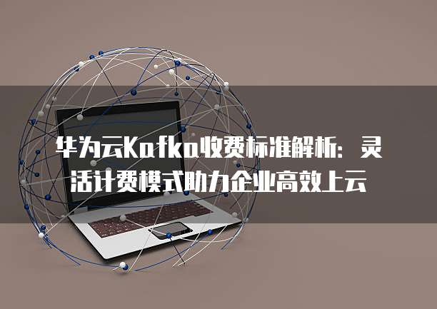 华为云Kafka收费标准解析:灵活计费模式助力企业高效上云