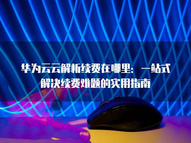 华为云云解析续费在哪里：一站式解决续费难题的实用指南