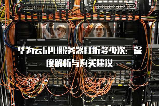 华为云GPU服务器打折多少次:深度解析与购买建议