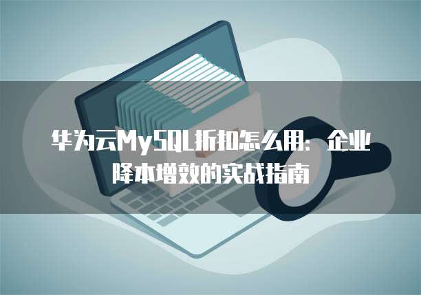 华为云MySQL折扣怎么用:企业降本增效的实战指南
