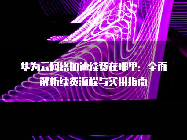 华为云网络加速续费在哪里:全面解析续费流程与实用指南