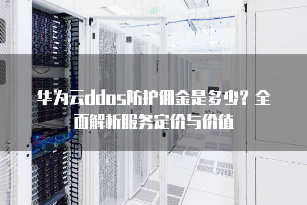 华为云ddos防护佣金是多少?全面解析服务定价与价值