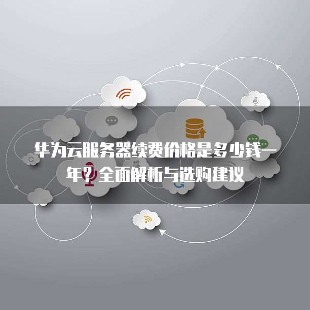华为云服务器续费价格是多少钱一年?全面解析与选购建议
