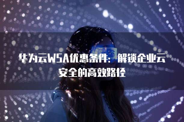 华为云WSA优惠条件：解锁企业云安全的高效路径
