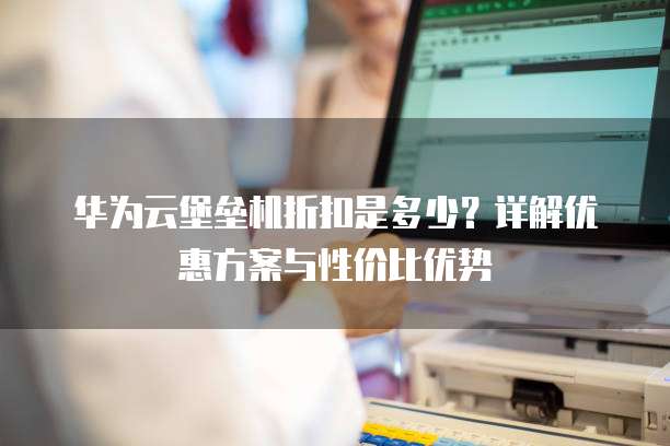 华为云堡垒机折扣是多少?详解优惠方案与性价比优势