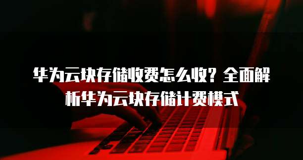 华为云块存储收费怎么收？全面解析华为云块存储计费模式