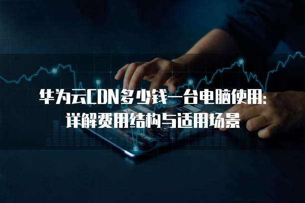 华为云CDN多少钱一台电脑使用:详解费用结构与适用场景