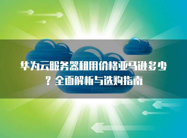 华为云服务器租用价格亚马逊多少?全面解析与选购指南