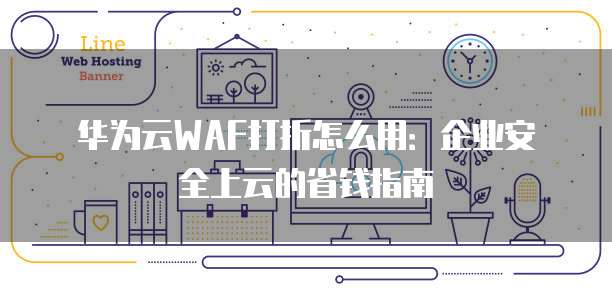 华为云WAF打折怎么用:企业安全上云的省钱指南