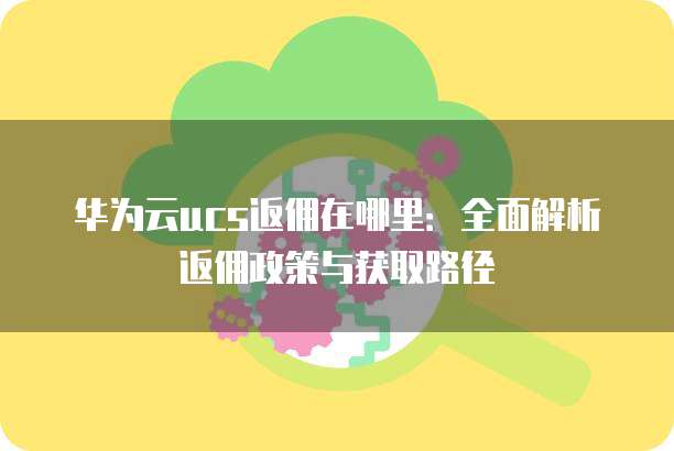 华为云ucs返佣在哪里:全面解析返佣政策与获取路径