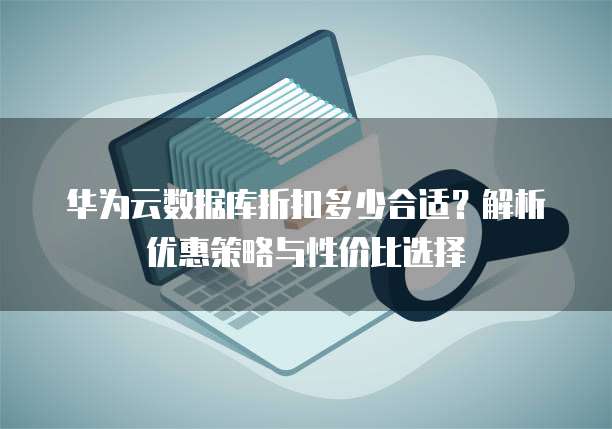 华为云数据库折扣多少合适?解析优惠策略与性价比选择