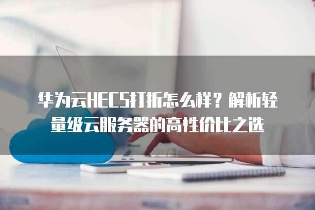 华为云HECS打折怎么样?解析轻量级云服务器的高性价比之选