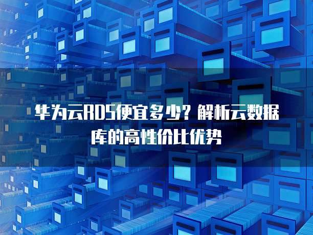 华为云RDS便宜多少?解析云数据库的高性价比优势