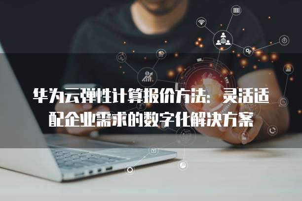 华为云弹性计算报价方法:灵活适配企业需求的数字化解决方案