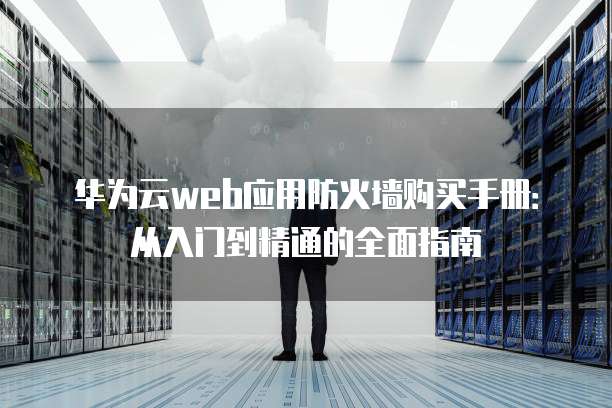 华为云web应用防火墙购买手册:从入门到精通的全面指南
