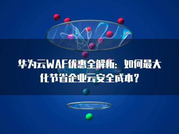 华为云WAF优惠全解析:如何最大化节省企业云安全成本?