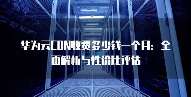 华为云CDN收费多少钱一个月:全面解析与性价比评估