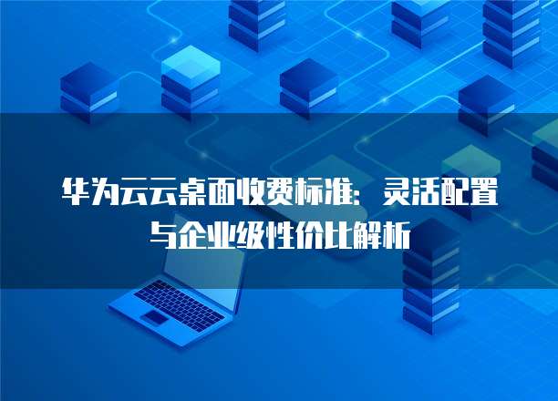 华为云云桌面收费标准:灵活配置与企业级性价比解析