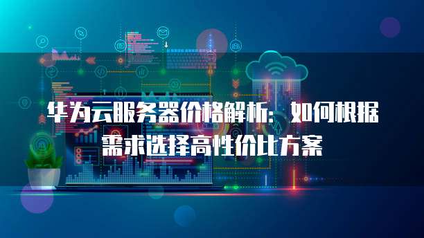 华为云服务器价格解析:如何根据需求选择高性价比方案