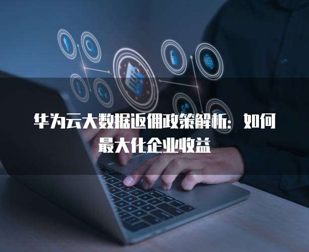 华为云大数据返佣政策解析:如何最大化企业收益
