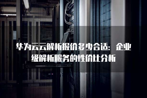 华为云云解析报价多少合适:企业级解析服务的性价比分析