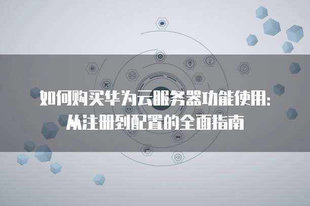 如何购买华为云服务器功能使用:从注册到配置的全面指南