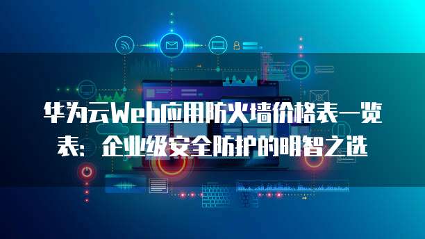 华为云Web应用防火墙价格表一览表:企业级安全防护的明智之选
