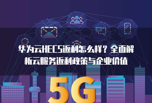 华为云HECS返利怎么样?全面解析云服务返利政策与企业价值