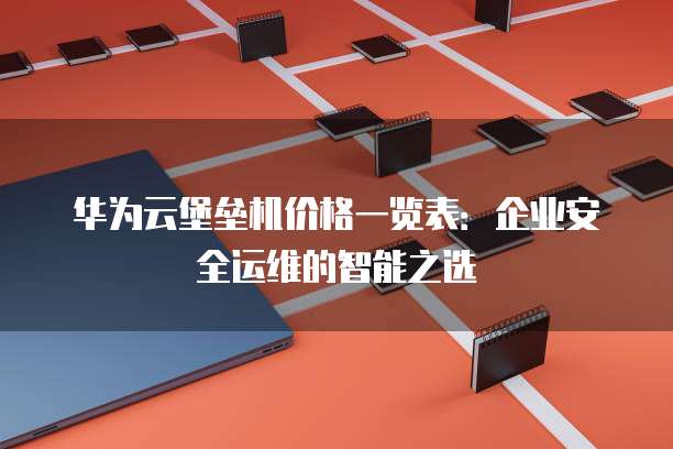 华为云堡垒机价格一览表:企业安全运维的智能之选