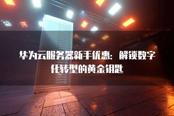 华为云服务器新手优惠:解锁数字化转型的黄金钥匙