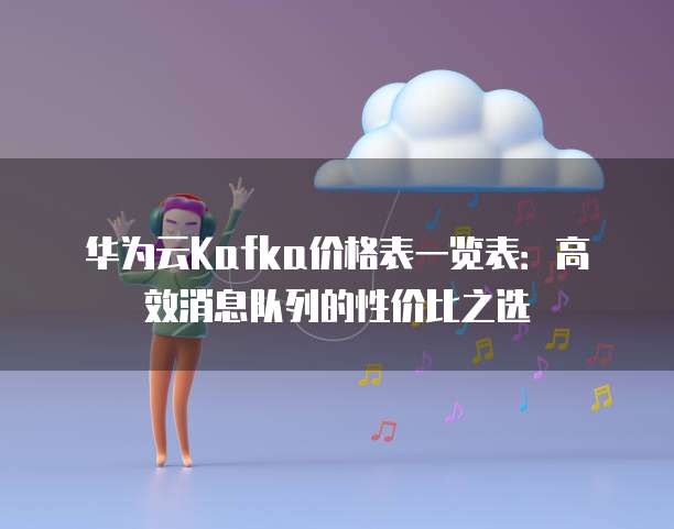 华为云Kafka价格表一览表:高效消息队列的性价比之选