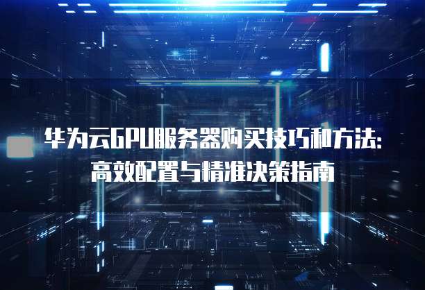 华为云GPU服务器购买技巧和方法:高效配置与精准决策指南